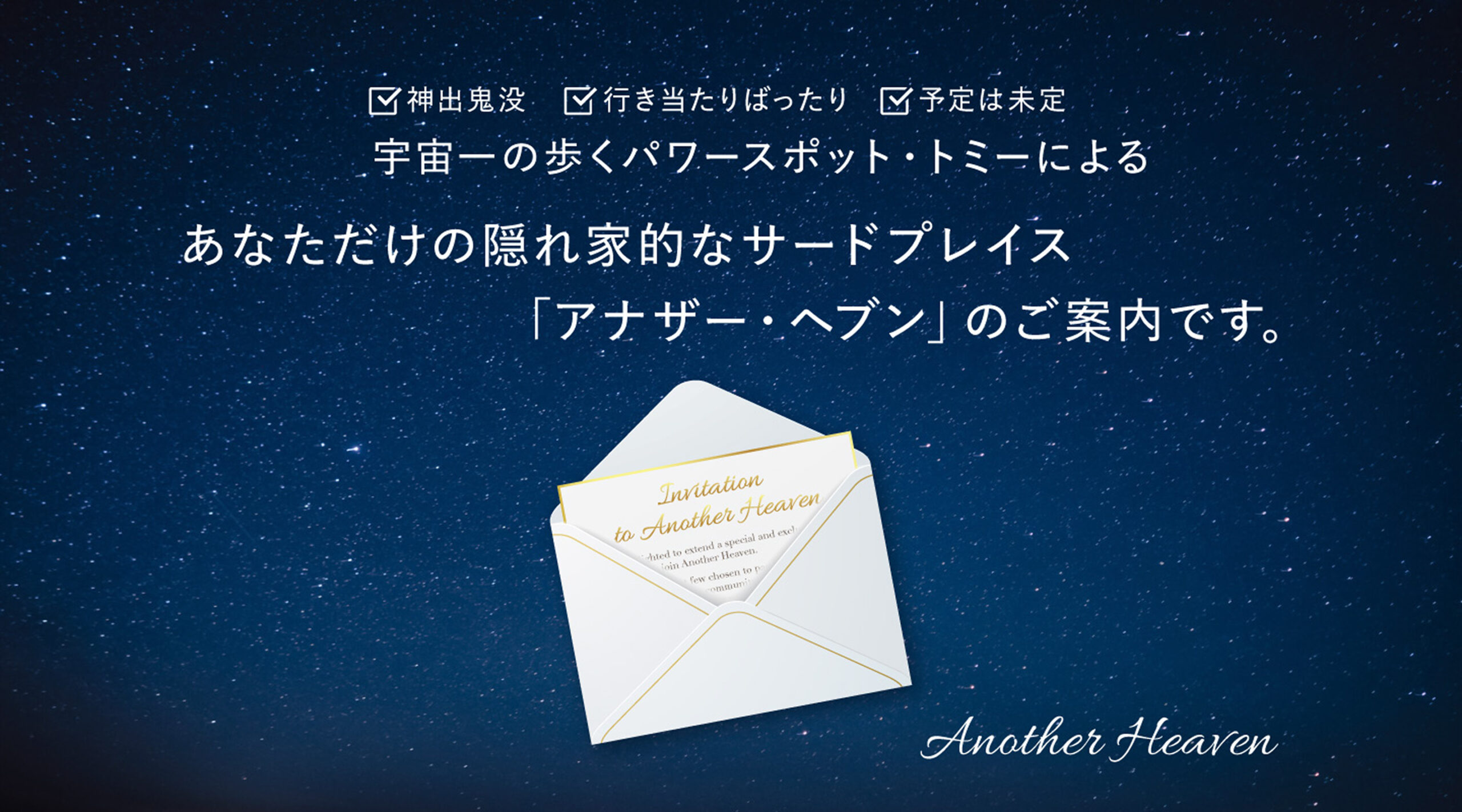 神出鬼没 行き当たりばったり 予定は未定 宇宙一の歩くパワースポット・トミーによる あなただけの隠れ家的なサードプレイス「アナザー・ヘブン」のご案内です。